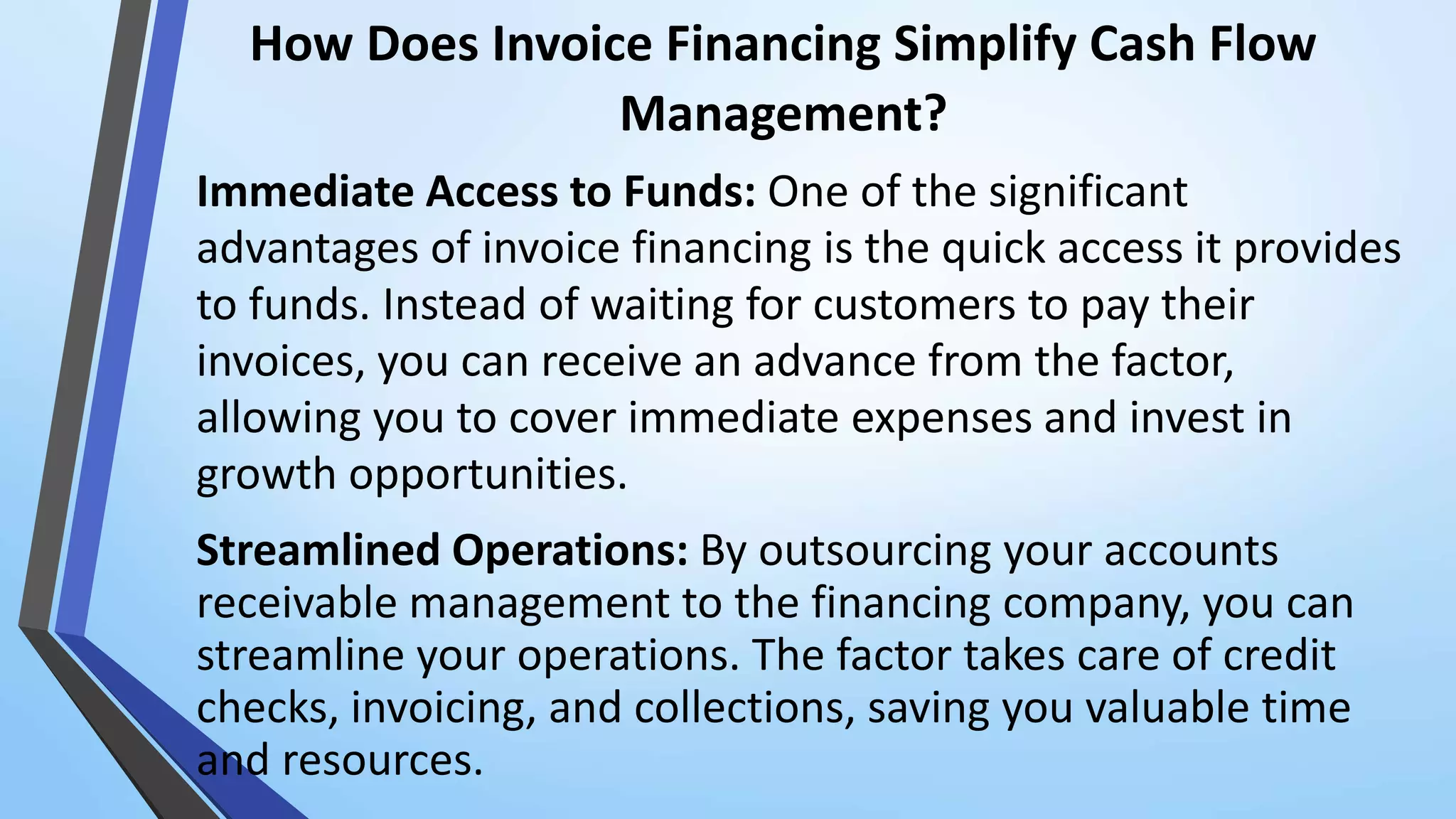 How Does Invoice Financing Simplify Cash Flow
Management?
Immediate Access to Funds: One of the significant
advantages of invoice financing is the quick access it provides
to funds. Instead of waiting for customers to pay their
invoices, you can receive an advance from the factor,
allowing you to cover immediate expenses and invest in
growth opportunities.
Streamlined Operations: By outsourcing your accounts
receivable management to the financing company, you can
streamline your operations. The factor takes care of credit
checks, invoicing, and collections, saving you valuable time
and resources.
 