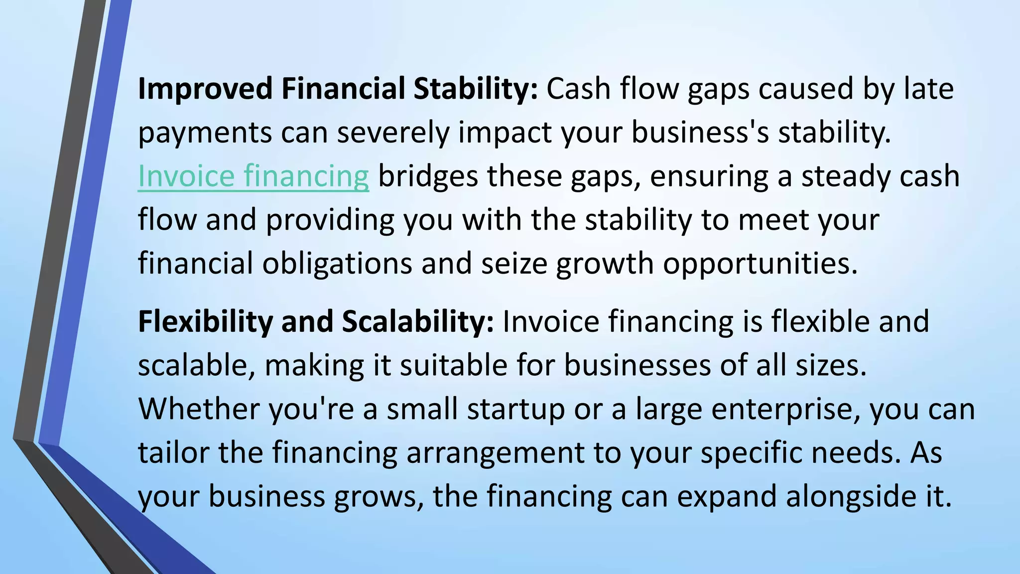 Improved Financial Stability: Cash flow gaps caused by late
payments can severely impact your business's stability.
Invoice financing bridges these gaps, ensuring a steady cash
flow and providing you with the stability to meet your
financial obligations and seize growth opportunities.
Flexibility and Scalability: Invoice financing is flexible and
scalable, making it suitable for businesses of all sizes.
Whether you're a small startup or a large enterprise, you can
tailor the financing arrangement to your specific needs. As
your business grows, the financing can expand alongside it.
 