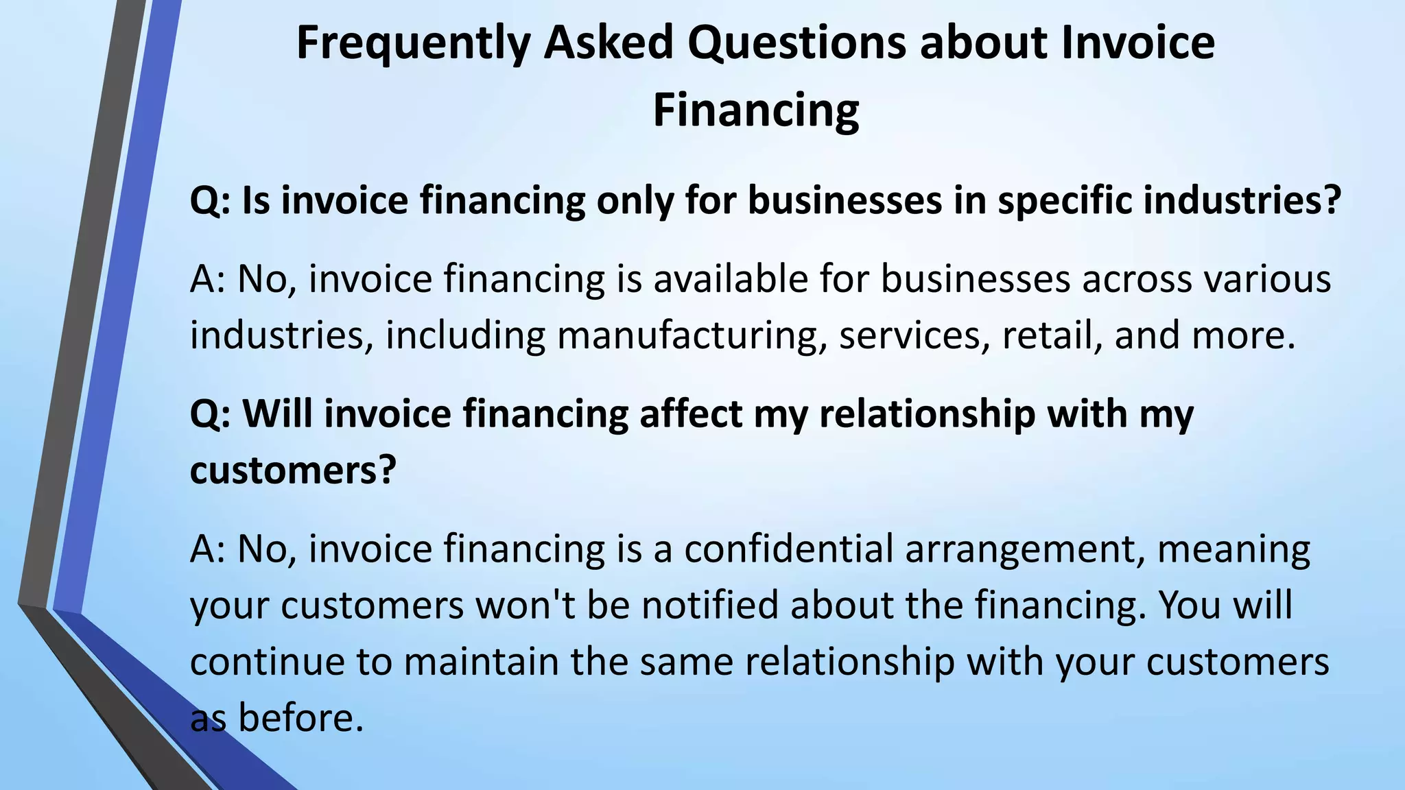 Frequently Asked Questions about Invoice
Financing
Q: Is invoice financing only for businesses in specific industries?
A: No, invoice financing is available for businesses across various
industries, including manufacturing, services, retail, and more.
Q: Will invoice financing affect my relationship with my
customers?
A: No, invoice financing is a confidential arrangement, meaning
your customers won't be notified about the financing. You will
continue to maintain the same relationship with your customers
as before.
 