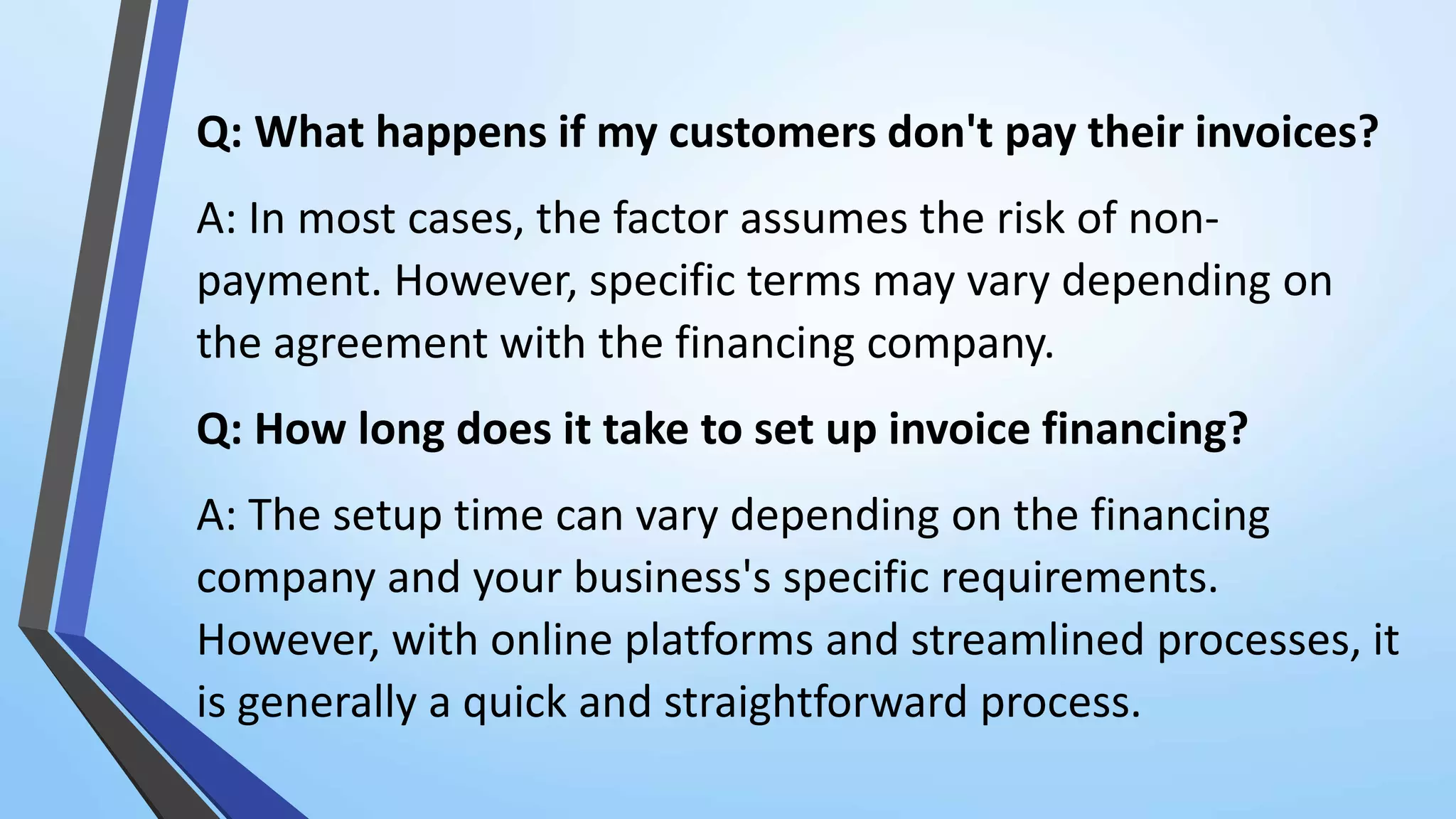 Q: What happens if my customers don't pay their invoices?
A: In most cases, the factor assumes the risk of non-
payment. However, specific terms may vary depending on
the agreement with the financing company.
Q: How long does it take to set up invoice financing?
A: The setup time can vary depending on the financing
company and your business's specific requirements.
However, with online platforms and streamlined processes, it
is generally a quick and straightforward process.
 