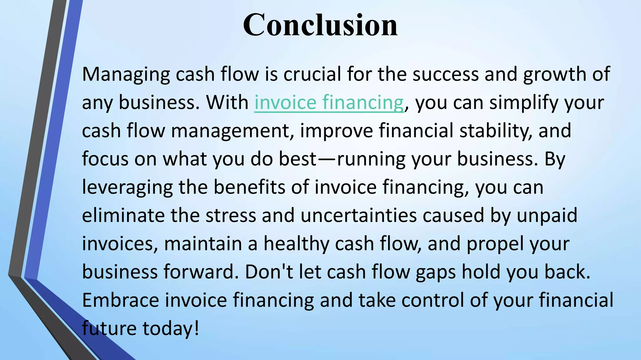 Conclusion
Managing cash flow is crucial for the success and growth of
any business. With invoice financing, you can simplify your
cash flow management, improve financial stability, and
focus on what you do best—running your business. By
leveraging the benefits of invoice financing, you can
eliminate the stress and uncertainties caused by unpaid
invoices, maintain a healthy cash flow, and propel your
business forward. Don't let cash flow gaps hold you back.
Embrace invoice financing and take control of your financial
future today!
 