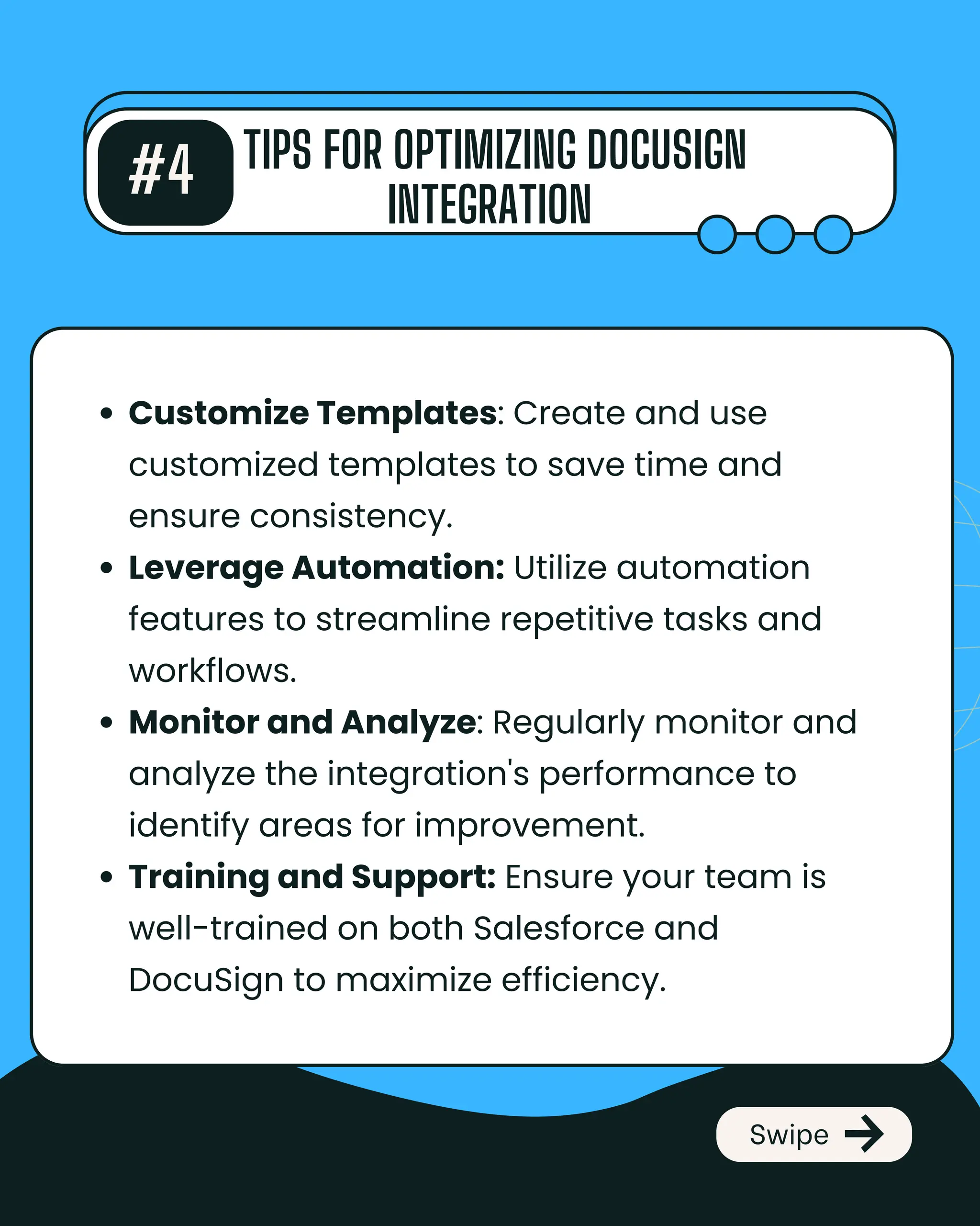 #4 TIPS FOR OPTIMIZING DOCUSIGN
INTEGRATION
Swipe
Customize Templates: Create and use
customized templates to save time and
ensure consistency.
Leverage Automation: Utilize automation
features to streamline repetitive tasks and
workflows.
Monitor and Analyze: Regularly monitor and
analyze the integration's performance to
identify areas for improvement.
Training and Support: Ensure your team is
well-trained on both Salesforce and
DocuSign to maximize efficiency.
 