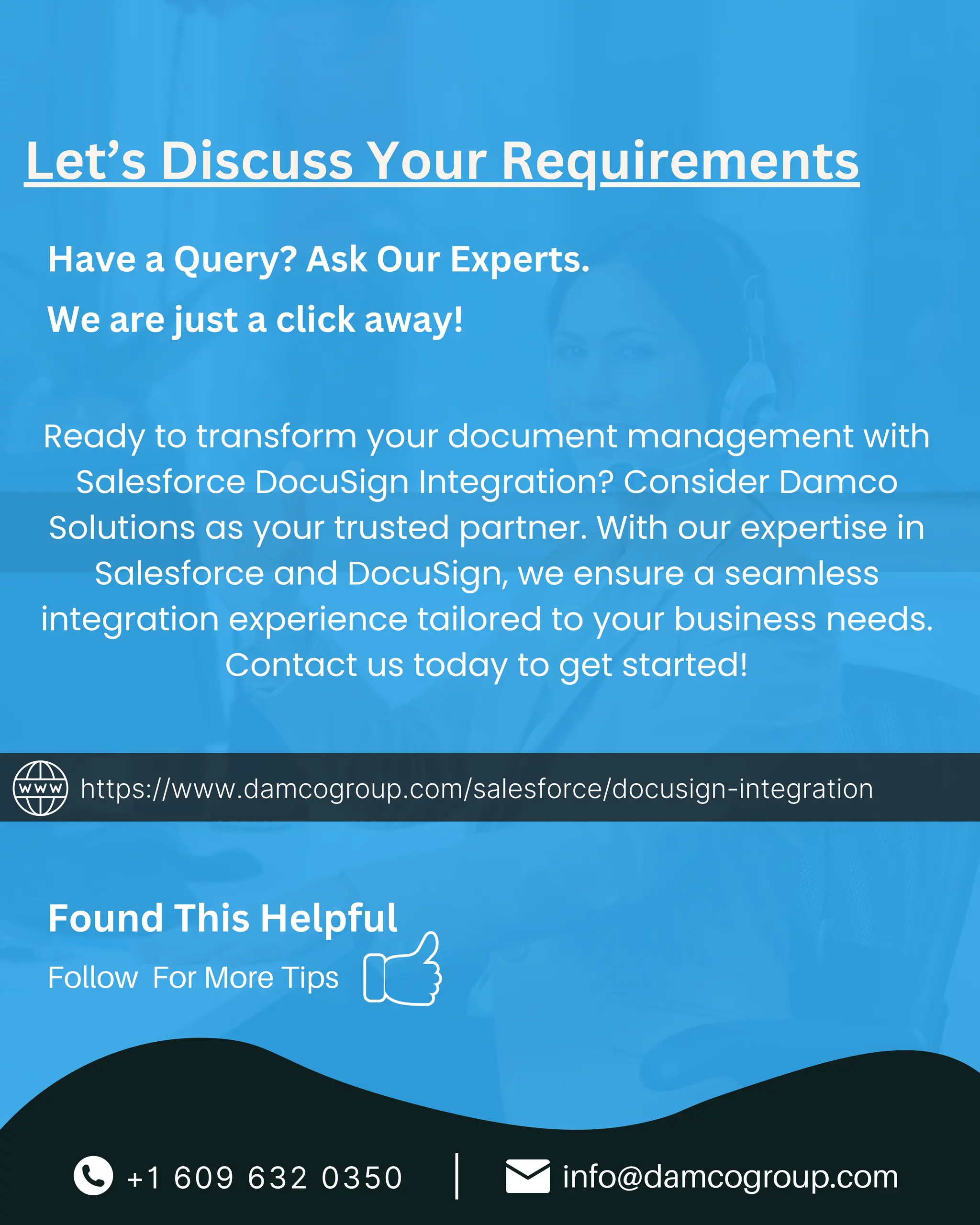 +1 609 632 0350 info@damcogroup.com
|
Follow For More Tips
Let’s Discuss Your Requirements
https://www.damcogroup.com/salesforce/docusign-integration
Have a Query? Ask Our Experts.
We are just a click away!
Found This Helpful
Ready to transform your document management with
Salesforce DocuSign Integration? Consider Damco
Solutions as your trusted partner. With our expertise in
Salesforce and DocuSign, we ensure a seamless
integration experience tailored to your business needs.
Contact us today to get started!
 