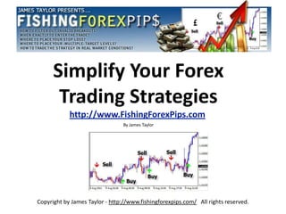 Simplify Your Forex
       Trading Strategies
            http://www.FishingForexPips.com
                                By James Taylor




Copyright by James Taylor - http://www.fishingforexpips.com/ All rights reserved.
 