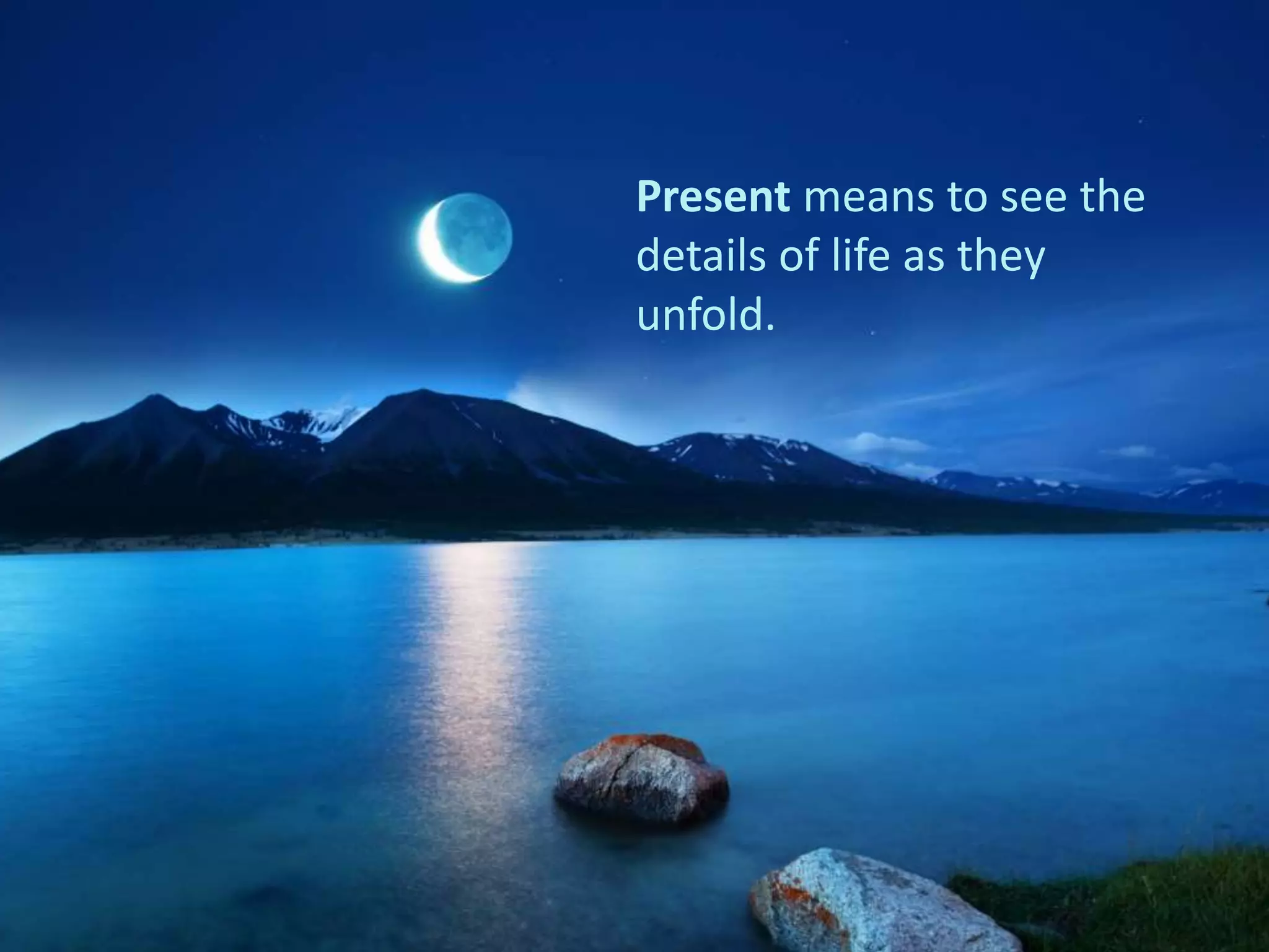 Present means to see the
details of life as they
unfold.