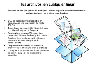 Tus archivos, en cualquier lugar
    Cualquier archivo que guardes en tu Dropbox también se guarda automáticamente en tus
                        equipos, teléfonos y en el sitio web de Dropbox.


•   2 GB de espacio gratis disponible en
    Dropbox con una suscripción de hasta
    100 GB.
•   Tus archivos siempre están disponibles en
    un sitio web seguro de Dropbox.
•   Dropbox funciona con Windows, Mac,
    Linux, iPad, iPhone, Android y Blackberry.
•   Funciona incluso sin conexión. Siempre
    tienes tus archivos aunque estés
    desconectado.
•   Dropbox transfiere sólo las partes del
    archivo que cambian (no todo el archivo).
•   Configura manualmente el límite del ancho
    de banda; Dropbox no acaparará la
    conexión.
 