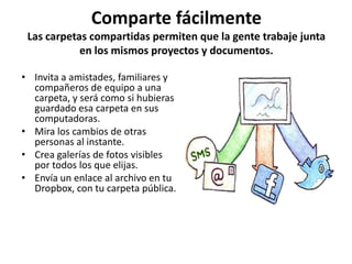 Comparte fácilmente
 Las carpetas compartidas permiten que la gente trabaje junta
            en los mismos proyectos y documentos.

• Invita a amistades, familiares y
  compañeros de equipo a una
  carpeta, y será como si hubieras
  guardado esa carpeta en sus
  computadoras.
• Mira los cambios de otras
  personas al instante.
• Crea galerías de fotos visibles
  por todos los que elijas.
• Envía un enlace al archivo en tu
  Dropbox, con tu carpeta pública.
 