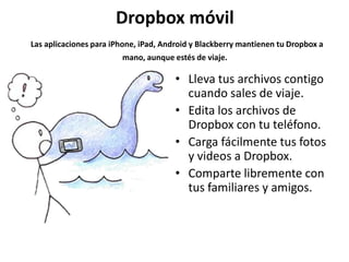 Dropbox móvil
Las aplicaciones para iPhone, iPad, Android y Blackberry mantienen tu Dropbox a
                        mano, aunque estés de viaje.

                                       • Lleva tus archivos contigo
                                         cuando sales de viaje.
                                       • Edita los archivos de
                                         Dropbox con tu teléfono.
                                       • Carga fácilmente tus fotos
                                         y videos a Dropbox.
                                       • Comparte libremente con
                                         tus familiares y amigos.
 