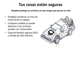 Tus cosas están seguras
      Dropbox protege tus archivos sin que tengas que pensar en ello.

• Dropbox mantiene un mes de
  historial de tu trabajo.
• Cualquier cambio se puede
  deshacer y los archivos
  pueden ser restaurados.
• Capa de Sockets seguros (SSL)
  y cifrado de AES-256 bits.
 