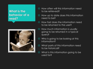 What is the
behavior of a
read?
 How often will this information need
to be retrieved?
 How up to date does this information
need to be?
 How fast does the information need
to be returned to the user?
 How much information is usually
going to be returned in a typical
query?
 Who is going to be looking at this
information?
 What parts of this information need
to be historical?
 What is this information going to be
used for?
 