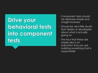 Drive your
behavioral tests
into component
tests
• Component tests should
be relatively simple and
straight-forward
• Should be very little doubt
from testers or developers
about what is actually
going on
• The fact that these are
simple also is an
indication that you are
building something that is
supportable
 