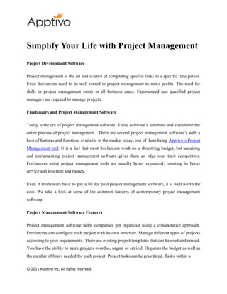 Simplify Your Life with Project Management
Project Development Software

Project management is the art and science of completing specific tasks in a specific time period.
Even freelancers need to be well versed in project management to make profits. The need for
skills in project management exists in all business areas. Experienced and qualified project
managers are required to manage projects.

Freelancers and Project Management Software

Today is the era of project management software. These software’s automate and streamline the
entire process of project management. There are several project management software’s with a
host of features and functions available in the market today; one of them being Apptivo’s Project
Management tool. It is a fact that most freelancers work on a shoestring budget, but acquiring
and implementing project management software gives them an edge over their competitors.
Freelancers using project management tools are usually better organized; resulting in better
service and less time and money.

Even if freelancers have to pay a bit for paid project management software, it is well worth the
cost. We take a look at some of the common features of contemporary project management
software.

Project Management Software Features

Project management software helps companies get organized using a collaborative approach.
Freelancers can configure each project with its own structure. Manage different types of projects
according to your requirements. There are existing project templates that can be used and reused.
You have the ability to mark projects overdue, urgent or critical. Organize the budget as well as
the number of hours needed for each project. Project tasks can be prioritized. Tasks within a

© 2011 Apptivo Inc. All rights reserved.
 