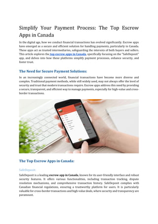 Simplify Your Payment Process: The Top Escrow
Apps in Canada
In the digital age, how we conduct financial transactions has evolved significantly. Escrow apps
have emerged as a secure and efficient solution for handling payments, particularly in Canada.
These apps act as trusted intermediaries, safeguarding the interests of both buyers and sellers.
This article explores the top escrow apps in Canada, specifically focusing on the "SafeDeposit"
app, and delves into how these platforms simplify payment processes, enhance security, and
foster trust.
The Need for Secure Payment Solutions:
In an increasingly connected world, financial transactions have become more diverse and
complex. Traditional payment methods, while still widely used, may not always offer the level of
security and trust that modern transactions require. Escrow apps address this need by providing
a secure, transparent, and efficient way to manage payments, especially for high-value and cross-
border transactions.
The Top Escrow Apps in Canada:
SafeDeposit:
SafeDeposit is a leading escrow app in Canada, known for its user-friendly interface and robust
security features. It offers various functionalities, including transaction tracking, dispute
resolution mechanisms, and comprehensive transaction history. SafeDeposit complies with
Canadian financial regulations, ensuring a trustworthy platform for users. It is particularly
valuable for cross-border transactions and high-value deals, where security and transparency are
paramount.
 