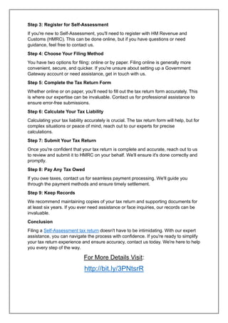 Step 3: Register for Self-Assessment
If you're new to Self-Assessment, you'll need to register with HM Revenue and
Customs (HMRC). This can be done online, but if you have questions or need
guidance, feel free to contact us.
Step 4: Choose Your Filing Method
You have two options for filing: online or by paper. Filing online is generally more
convenient, secure, and quicker. If you're unsure about setting up a Government
Gateway account or need assistance, get in touch with us.
Step 5: Complete the Tax Return Form
Whether online or on paper, you'll need to fill out the tax return form accurately. This
is where our expertise can be invaluable. Contact us for professional assistance to
ensure error-free submissions.
Step 6: Calculate Your Tax Liability
Calculating your tax liability accurately is crucial. The tax return form will help, but for
complex situations or peace of mind, reach out to our experts for precise
calculations.
Step 7: Submit Your Tax Return
Once you're confident that your tax return is complete and accurate, reach out to us
to review and submit it to HMRC on your behalf. We'll ensure it's done correctly and
promptly.
Step 8: Pay Any Tax Owed
If you owe taxes, contact us for seamless payment processing. We'll guide you
through the payment methods and ensure timely settlement.
Step 9: Keep Records
We recommend maintaining copies of your tax return and supporting documents for
at least six years. If you ever need assistance or face inquiries, our records can be
invaluable.
Conclusion
Filing a Self-Assessment tax return doesn't have to be intimidating. With our expert
assistance, you can navigate the process with confidence. If you're ready to simplify
your tax return experience and ensure accuracy, contact us today. We're here to help
you every step of the way.
For More Details Visit:
http://bit.ly/3PNtsrR
 