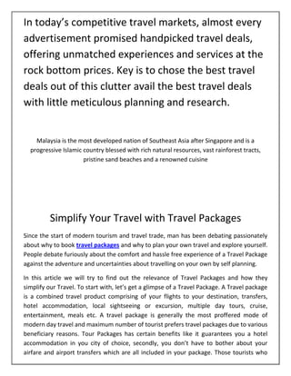 In today’s competitive travel markets, almost every
advertisement promised handpicked travel deals,
offering unmatched experiences and services at the
rock bottom prices. Key is to chose the best travel
deals out of this clutter avail the best travel deals
with little meticulous planning and research.


    Malaysia is the most developed nation of Southeast Asia after Singapore and is a
  progressive Islamic country blessed with rich natural resources, vast rainforest tracts,
                      pristine sand beaches and a renowned cuisine




          Simplify Your Travel with Travel Packages
Since the start of modern tourism and travel trade, man has been debating passionately
about why to book travel packages and why to plan your own travel and explore yourself.
People debate furiously about the comfort and hassle free experience of a Travel Package
against the adventure and uncertainties about travelling on your own by self planning.

In this article we will try to find out the relevance of Travel Packages and how they
simplify our Travel. To start with, let’s get a glimpse of a Travel Package. A Travel package
is a combined travel product comprising of your flights to your destination, transfers,
hotel accommodation, local sightseeing or excursion, multiple day tours, cruise,
entertainment, meals etc. A travel package is generally the most proffered mode of
modern day travel and maximum number of tourist prefers travel packages due to various
beneficiary reasons. Tour Packages has certain benefits like it guarantees you a hotel
accommodation in you city of choice, secondly, you don’t have to bother about your
airfare and airport transfers which are all included in your package. Those tourists who
 