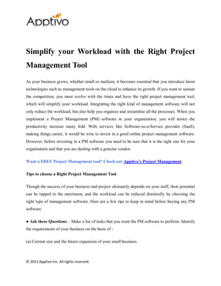 Simplify your Workload with the Right Project
Management Tool
As your business grows, whether small or medium, it becomes essential that you introduce latest
technologies such as management tools on the cloud to enhance its growth. If you want to sustain
the competition, you must evolve with the times and have the right project management tool,
which will simplify your workload. Integrating the right kind of management software will not
only reduce the workload, but also help you organize and streamline all the processes. When you
implement a Project Management (PM) software in your organization, you will notice the
productivity increase many fold. With services like Software-as-a-Service provider (SaaS),
making things easier, it would be wise to invest in a good online project management software.
However, before investing in a PM software you need to be sure that it is the right one for your
organization and that you are dealing with a genuine vendor.

Want a FREE Project Management tool? Check out Apptivo’s Project Management

Tips to choose a Right Project Management Tool

Though the success of your business and project ultimately depends on your staff, their potential
can be tapped to the maximum, and the workload can be reduced drastically by choosing the
right type of management software. Here are a few tips to keep in mind before buying any PM
software.

● Ask these Questions – Make a list of tasks that you want the PM software to perform. Identify
the requirements of your business on the basis of -

(a) Current size and the future expansion of your small business.



© 2011 Apptivo Inc. All rights reserved.
 