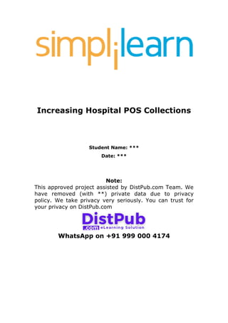 Increasing Hospital POS Collections
Student Name: ***
Date: ***
Note:
This approved project assisted by DistPub.com Team. We
have removed (with **) private data due to privacy
policy. We take privacy very seriously. You can trust for
your privacy on DistPub.com
WhatsApp on +91 999 000 4174
 
