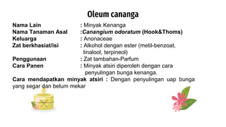 Oleum cananga
Nama Lain : Minyak Kenanga
Nama Tanaman Asal :Canangium odoratum (Hook&Thoms)
Keluarga : Anonaceae
Zat berkhasiat/isi : Alkohol dengan ester (metil-benzoat,
linalool, terpineol)
Penggunaan : Zat tambahan-Parfum
Cara Panen : Minyak atsiri diperoleh dengan cara
penyulingan bunga kenanga.
Cara mendapatkan minyak atsiri : Dengan penyulingan uap bunga
yang segar dan belum mekar
 