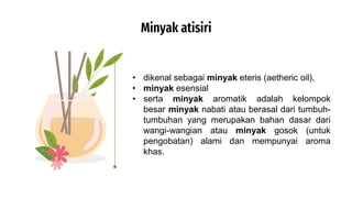 Minyak atisiri
• dikenal sebagai minyak eteris (aetheric oil),
• minyak esensial
• serta minyak aromatik adalah kelompok
besar minyak nabati atau berasal dari tumbuh-
tumbuhan yang merupakan bahan dasar dari
wangi-wangian atau minyak gosok (untuk
pengobatan) alami dan mempunyai aroma
khas.
 