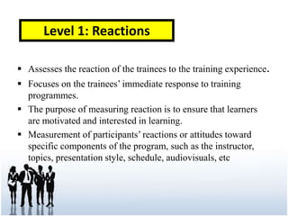 Level 1: Reactions

 Assesses the reaction of the trainees to the training experience.
 Focuses on the trainees’ immediate response to training
  programmes.
 The purpose of measuring reaction is to ensure that learners
  are motivated and interested in learning.
 Measurement of participants’ reactions or attitudes toward
  specific components of the program, such as the instructor,
  topics, presentation style, schedule, audiovisuals, etc
 