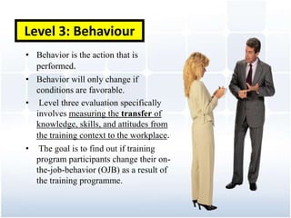 Level 3: Behaviour
• Behavior is the action that is
  performed.
• Behavior will only change if
  conditions are favorable.
• Level three evaluation specifically
  involves measuring the transfer of
  knowledge, skills, and attitudes from
  the training context to the workplace.
• The goal is to find out if training
  program participants change their on-
  the-job-behavior (OJB) as a result of
  the training programme.
 
