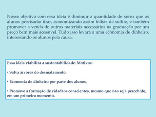 Nosso objetivo com essa ideia é diminuir a quantidade de xerox que os alunos precisarão tirar, economizando assim folhas de sulfite, e também promover a venda de outros materiais necessários na graduação por um preço bem mais acessível. Tudo isso levará a uma economia de dinheiro, interessando os alunos pela causa. Essa ideia viabiliza a sustentabilidade. Motivos:  Salva árvores do desmatamento,