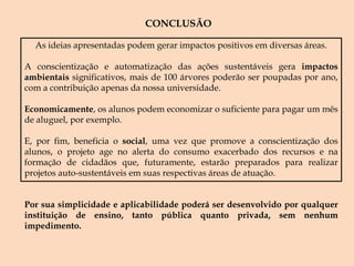 OFICINAS: Papel.Oficina destinada a ensinar os passos envolvidos na reciclagem do papel, método simples que pode ser realizado em casa. Óleo.Oficina destinada a explicar qual os efeitos negativos do óleo na natureza e dos procedimentos que podem ser tomados para o reaproveitamento do óleo, como a fabricação de sabão. Ensinar como o sabão é produzido a partir do óleo. Lixo que se transforma.Oficina destinada a mostrar como o lixo na natureza pode ser prejudicial e ensinar todo o aproveitamento que podemos obter a partir desse material. Ensinar passo a passo da transformação de garrafas pets e outros tipos de embalagens em móveis, brinquedos, dentre outros.SESSÃO DOCUMENTÁRIO:Apresentação de documentários que explicam a importância da sustentabilidade nos dias atuais e quais as medidas que podem ser tomadas para mudar essa situação.