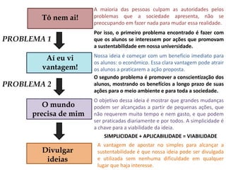 A maioria das pessoas culpam as autoridades pelos problemas que a sociedade apresenta, não se preocupando em fazer nada para mudar essa realidade.Tô nem ai!Por isso, o primeiro problema encontrado é fazer com que os alunos se interessem por ações que promovam a sustentabilidade em nossa universidade.PROBLEMA 1Nossa ideia é começar com um benefício imediato para os alunos: o econômico. Essa clara vantagem pode atrair os alunos a praticarem a ação proposta.Aí eu vi vantagem!O segundo problema é promover a conscientização dos alunos, mostrando os benefícios a longo prazo de suas ações para o meio ambiente e para toda a sociedade.PROBLEMA 2O objetivo dessa ideia é mostrar que grandes mudanças podem ser alcançadas a partir de pequenas ações, que não requerem muito tempo e nem gasto, e que podem ser praticadas diariamente e por todos. A simplicidade é a chave para a viabilidade da ideia.O mundo precisa de mimSIMPLICIDADE + APLICABILIDADE = VIABILIDADEA vantagem de apostar no simples para alcançar a sustentabilidade é que nossa ideia pode ser divulgada e utilizada sem nenhuma dificuldade em qualquer lugar que haja interesse.Divulgar ideias