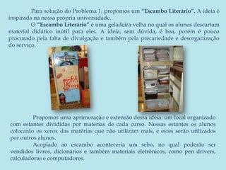 	Para solução do Problema 1, propomos um “Escambo Literário”. A ideia é inspirada na nossa própria universidade.	O “Escambo Literário” é uma geladeira velha no qual os alunos descartam material didático inútil para eles. A ideia, sem dúvida, é boa, porém é pouco procurado pela falta de divulgação e também pela precariedade e desorganização do serviço.	Propomos uma aprimoração e extensão dessa ideia: um local organizado com estantes divididas por matérias de cada curso. Nessas estantes os alunos colocarão os xerox das matérias que não utilizam mais, e estes serão utilizados por outros alunos.	Acoplado ao escambo aconteceria um sebo, no qual poderão ser vendidos livros, dicionários e também materiais eletrônicos, como pendrivers, calculadoras e computadores.