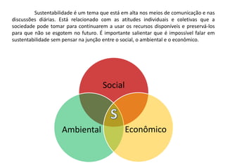 	Sustentabilidade é um tema que está em alta nos meios de comunicação e nas discussões diárias. Está relacionado com as atitudes individuais e coletivas que a sociedade pode tomar para continuarem a usar os recursos disponíveis e preservá-los para que não se esgotem no futuro. É importante salientar que é impossível falar em sustentabilidade sem pensar na junção entre o social, o ambiental e o econômico.SocialEconômicoAmbientalS