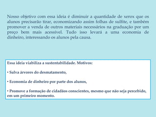 Nosso objetivo com essa ideia é diminuir a quantidade de xerox que os alunos precisarão tirar, economizando assim folhas de sulfite, e também promover a venda de outros materiais necessários na graduação por um preço bem mais acessível. Tudo isso levará a uma economia de dinheiro, interessando os alunos pela causa. Essa ideia viabiliza a sustentabilidade. Motivos:  Salva árvores do desmatamento,