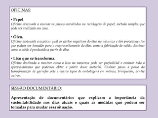  Promove a formação de cidadãos conscientes, mesmo que não seja percebido, em um primeiro momento.PROBLEMA 2: ConscientizaçãoApós chamar a atenção dos alunos para o tema “sustentabilidade” chegou a hora de conscientizá-los sobre todas as ações que cada um pode incorporar em seu dia-a-dia para melhorar o ambiente universitário. 	Para esse objetivo propomos um circuito de palestras, oficinas e sessão de documentários, todos discutindo sobre o tema.PALESTRAS: O que é Sustentabilidade?Objetivo central é explicar o que é sustentabilidade, relacionar os fatores ambientais, econômicas e sociais e as ações simples a serem tomadas tanto individuais quanto coletivas, e o impacto positivos das mesmas no mundo. Lixo: o que fazer com ele?Palestra voltada a divulgação da reciclagem, enfatizando os diferentes tipos de lixos e seus destinos (orgânicos, inorgânicos e lixo proveniente de laboratório). Uso de recursos naturais.Panorama geral da utilização dos recursos naturais e qual a economia ambiental e financeira que pode ser alcançada se tomadas medidas simples como fechar a torneira enquanto escova os dentes, diminuir o tempo de banho, apagar a luz ao sair de um cômodo ou trocar o carro por um transporte público ou bicicleta. 