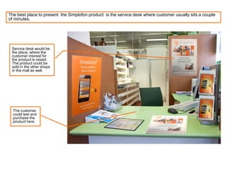 The best place to present the Simplofon product is the service desk where customer usually sits a couple
of minutes.
Service desk would be
the place, where the
customer interest for
the product is raised.
The product could be
sold in the other shops
in the mall as well.
The customer
could test and
purchase the
product here.
 