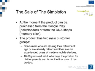 The Sale of The Simplofon
• At the moment the product can be
purchased from the Google Play
(downloaded) or from the DNA shops
(memory stick).
• The product has two main customer
groups:
– Concumers who are closing their retirement
age or are already retired and their are not
experienced users of modern mobile devices.
– 40-50 years old adult who buys the product for
his/her parents and is not the final user of the
product
 