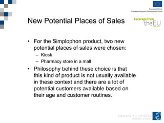 New Potential Places of Sales
• For the Simplophon product, two new
potential places of sales were chosen:
– Kiosk
– Pharmacy store in a mall
• Philosophy behind these choice is that
this kind of product is not usually available
in these context and there are a lot of
potential customers available based on
their age and customer routines.
 