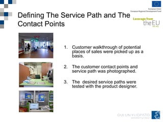 Defining The Service Path and The
Contact Points
1. Customer walkthrough of potential
places of sales were picked up as a
basis.
2. The customer contact points and
service path was photographed.
3. The desired service paths were
tested with the product designer.
 