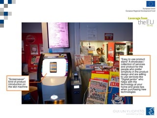 ”Screensaver”
kind of product
introduction on
the slot machine
”Easy to use product
stand” A showcase /
collection of services
and product for the
people who prefer
simplicity in the product
design and are willing
to use services like
”Digital janitor” who
helps with the
technology at your
home and gives tips
when purchasing new
technologies
 