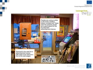 People are using a while
in the kiosk creating
lottery numbers etc. Desk
near the window would
be a good place for the
touchscreen
advertisement device.
Doormat to be used as a
advertisement space.
QR-code to be used as a
link to the web pages
 