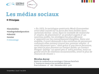 Les médias sociaux
« En 1973, le sociologue américain Mark Granovetter
avait déjà insisté sur la force des liens faibles dans
certaines tâches : ainsi, dans le contexte de recherche
d’emploi, de placement d’un produit auprès d’un
nouveau public, les stratégies les plus efficaces
s’appuient sur les connaissances éloignées. Dans une
enquête, il avait demandé à des centaines de personnes
comment elles avaient trouvé leur premier emploi : il
avait découvert que c’était grâce à une tierce personne,
qui était le plus souvent un contact faible, un contact
éloigné. Quelqu’un ayant peu d’amis proches, mais un
grand cercle de relations occasionnelles, avait le plus de
chances de réussir »
Nicolas Auray
Maître de conférences en sociologie à Telecom ParisTech
L’homme en réseau et les sociabilités distante
Pour la Science – n°422 – Décembre 2012 – p.53
➔ Principes
#liensfaibles
#sixdegrésdeséparation
#identité
#avatar
# réseautage
SimplonMars | Jeudi 7 mai 2015
 