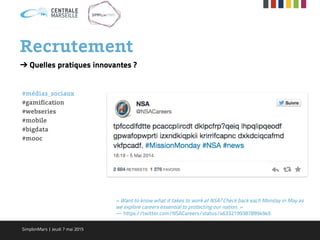 ➔ Quelles pratiques innovantes ?
#médias_sociaux
#gamification
#webseries
#mobile
#bigdata
#mooc
« Want to know what it takes to work at NSA? Check back each Monday in May as
we explore careers essential to protecting our nation. »
— https://twitter.com/NSACareers/status/463321993878994945
Recrutement
SimplonMars | Jeudi 7 mai 2015
 