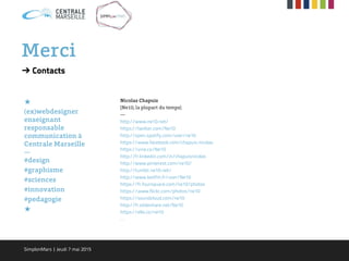 Merci
Nicolas Chapuis
[Ne10, la plupart du temps]
—
http://www.ne10.net/
https://twitter.com/Ne10
http://open.spotify.com/user/ne10
https://www.facebook.com/chapuis.nicolas
https://vine.co/Ne10
http://fr.linkedin.com/in/chapuisnicolas
http://www.pinterest.com/ne10/
http://tumblr.ne10.net/
http://www.lastfm.fr/user/Ne10
https://fr.foursquare.com/ne10/photos
https://www.flickr.com/photos/ne10
https://soundcloud.com/ne10
http://fr.slideshare.net/Ne10
https://ello.co/ne10
…
➔ Contacts
★
(ex)webdesigner
enseignant
responsable
communication à
Centrale Marseille
—
#design
#graphisme
#sciences
#innovation
#pedagogie
★
SimplonMars | Jeudi 7 mai 2015
 