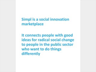 Simpl is a social innovation marketplaceIt connects people with good ideas for radical social change to people in the public sector who want to do things differently