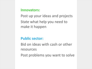 Innovators:Post up your ideas and projectsState what help you need to make it happenPublic sector:Bid on ideas with cash or other resourcesPost problems you want to solve
