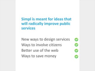 Simpl is meant for ideas that will radically improve public servicesNew ways to design servicesWays to involve citizensBetter use of the webWays to save money