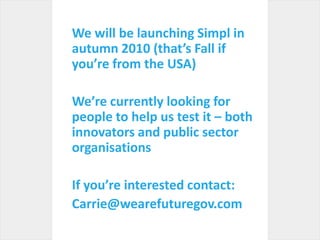 We will be launching Simpl in autumn 2010 (that’s Fall if you’re from the USA) We’re currently looking for people to help us test it – both innovators and public sector organisationsIf you’re interested contact:Carrie@wearefuturegov.com