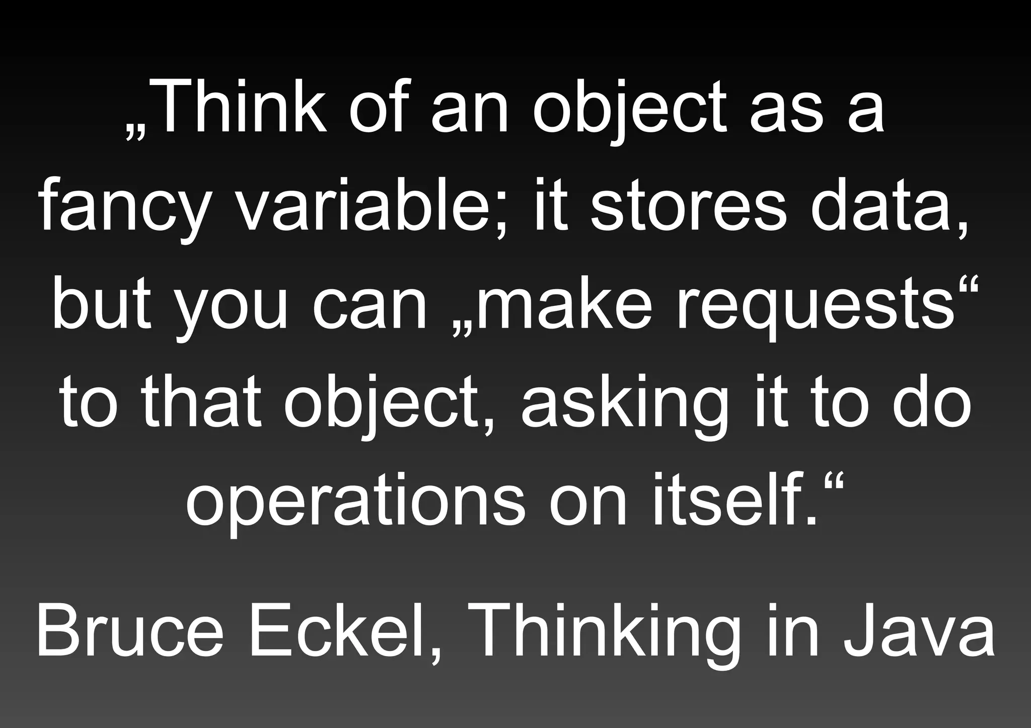 „Think of an object as a  fancy variable; it stores data,  but you can „make requests“ to that object, asking it to do operations on itself.“   Bruce Eckel, Thinking in Java 