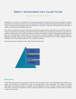 SIMPLY- RECRUITMENT OR A TALENT FILTER 
December 9, 2014 by Gurpreet Singh Bains 
Recruitment is an advent to exert talent for the business objectives. Recruitment function has now shaped into talent 
acquisition and is striving to add value as a business partner by meeting current & future needs of talent in the companies. 
Today’s Companies put tremendous effort to invite talent to their doors. Without the right staff with the right skills, a 
business cannot produce the profitable outcomes. 
Every famous entrepreneur has built a flourishing company with great employees. Entrepreneurs can't afford to lose time, 
money and results from a bad hiring’s. Recruitment impacts everything your business, your brands and your return on 
investment. Recruitment is the function that attracts and selects future leaders, analyses organizational requirements and 
gets the most performance at the lowest cost. Even with the continuing shortage of qualitative staff & manpower, 
employers are facing major issues like employee engagement and high employee turnover. Talent management is now 
identified as one of the greatest challenge for the companies worldwide. 
The three dimensions which play a role of talent filter in recruitment are: 
HR Recruiter 
Recruiter 
Technology &Trends 
Analytics 
The HR Recruiter plays the most prominent & key role in the recruitment process. The Corporate Recruiter will work as a 
partner with managers to anticipate and meet the evolving needs of the organization. The position will nurture 
relationships with prospective talent and manage on-going relationships with all. The HR recruiter & talent acquisition 
team within a company is responsible for finding, acquiring, assessing, and hiring candidates to fill roles that are required 
to meet company goals. 
 