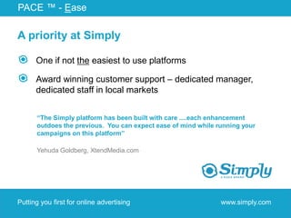 PACE ™ - Ease

A priority at Simply

      One if not the easiest to use platforms

      Award winning customer support – dedicated manager,
      dedicated staff in local markets


      “The Simply platform has been built with care ....each enhancement
      outdoes the previous. You can expect ease of mind while running your
      campaigns on this platform”

      Yehuda Goldberg, XtendMedia.com




Putting you first for online advertising                       www.simply.com
 