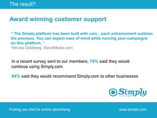 The result?

Award winning customer support

“ The Simply platform has been built with care…each enhancement outdoes
the previous. You can expect ease of mind while running your campaigns
on this platform. ”
Yehuda Goldberg, XtendMedia.com


 In a recent survey sent to our members, 74% said they would
 continue using Simply.com

 64% said they would recommend Simply.com to other businesses




Putting you first for online advertising              www.simply.com
 