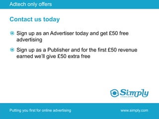 Adtech only offers

Contact us today

    Sign up as an Advertiser today and get £50 free
    advertising
    Sign up as a Publisher and for the first £50 revenue
    earned we’ll give £50 extra free




Putting you first for online advertising        www.simply.com
 